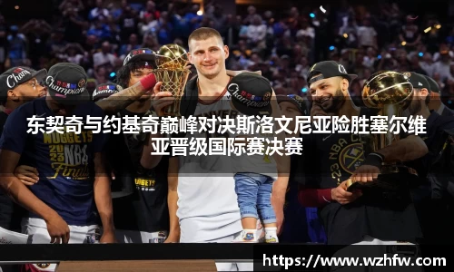 东契奇与约基奇巅峰对决斯洛文尼亚险胜塞尔维亚晋级国际赛决赛