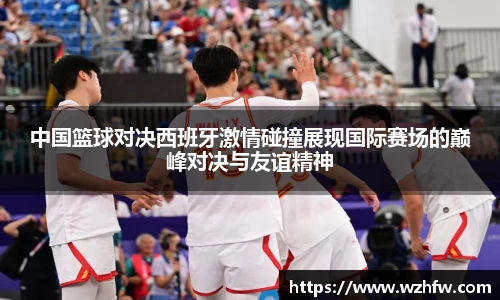 中国篮球对决西班牙激情碰撞展现国际赛场的巅峰对决与友谊精神