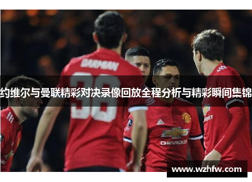 约维尔与曼联精彩对决录像回放全程分析与精彩瞬间集锦